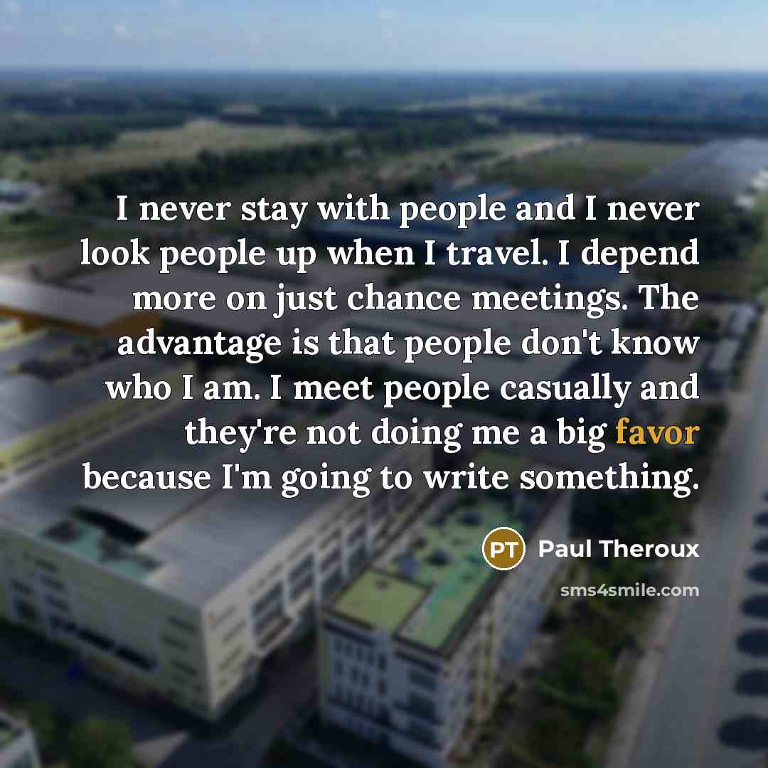 “I never stay with people and I never look people up when I travel. I depend more on just chance meetings. The advantage is that people don't know who I am. I meet people casually and they're not doing me a big favor because I'm going to write something.” quote by Paul Theroux