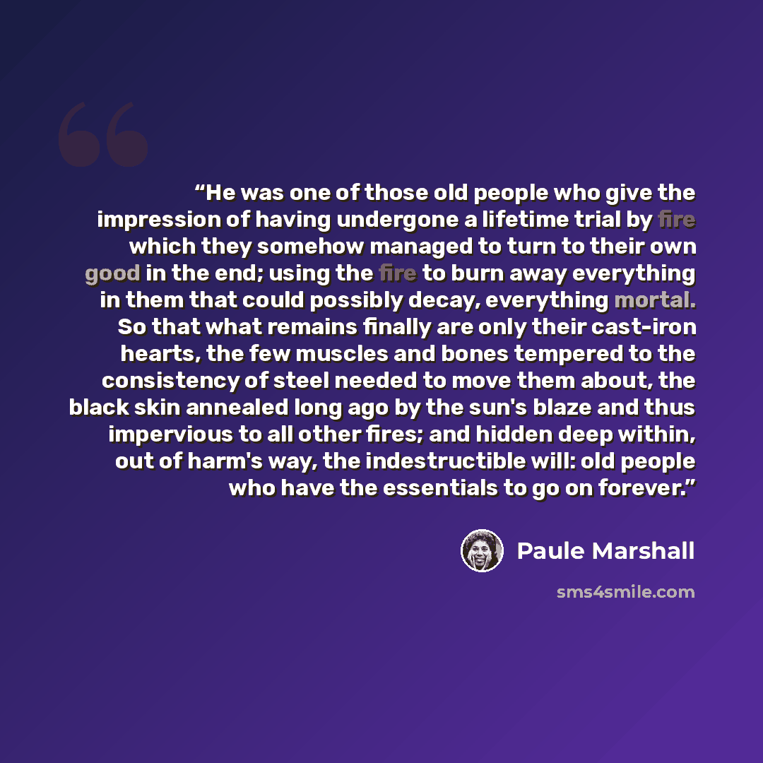 “He was one of those old people who give the impression of having undergone a lifetime trial by fire which they somehow managed to turn to their own good in the end; using the fire to burn away everything in them that could possibly decay, everything mortal. So that what remains finally are only…” quote by Paule Marshall