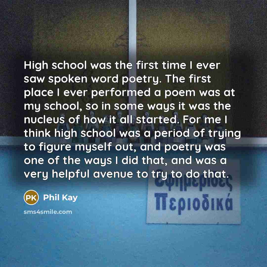 “High school was the first time I ever saw spoken word poetry. The first place I ever performed a poem was at my school, so in some ways it was the nucleus of how it all started. For me I think high school was a period of trying to figure myself out, and poetry was one of the ways I did that, and…” quote by Phil Kay