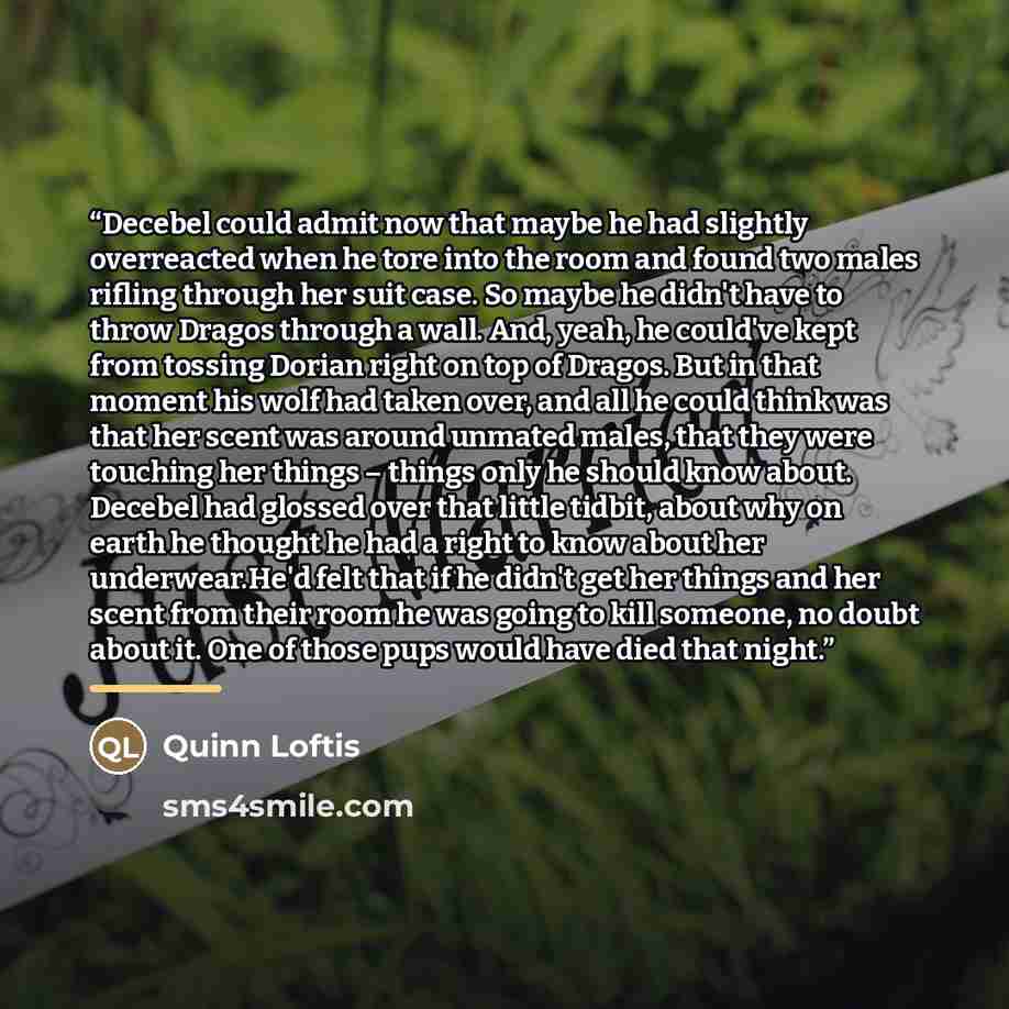 “Decebel could admit now that maybe he had slightly overreacted when he tore into the room and found two males rifling through her suit case. So maybe he didn't have to throw Dragos through a wall. And, yeah, he could've kept from tossing Dorian right on top of Dragos. But in that moment his wolf…” quote by Quinn Loftis