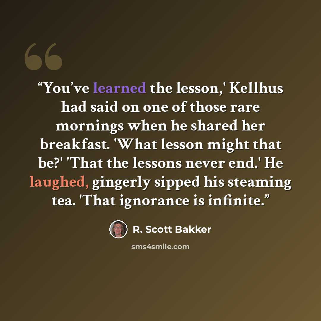 “You’ve learned the lesson,' Kellhus had said on one of those rare mornings when he shared her breakfast. 'What lesson might that be?' 'That the lessons never end.' He laughed, gingerly sipped his steaming tea. 'That ignorance is infinite.” quote by R. Scott Bakker
