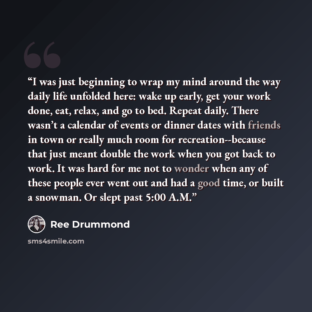 “I was just beginning to wrap my mind around the way daily life unfolded here: wake up early, get your work done, eat, relax, and go to bed. Repeat daily. There wasn’t a calendar of events or dinner dates with friends in town or really much room for recreation--because that just meant double the…” quote by Ree Drummond