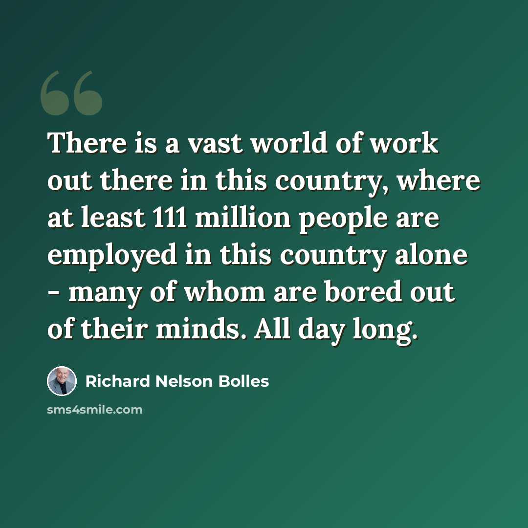 “There is a vast world of work out there in this country, where at least 111 million people are employed in this country alone - many of whom are bored out of their minds. All day long.” quote by Richard Nelson Bolles