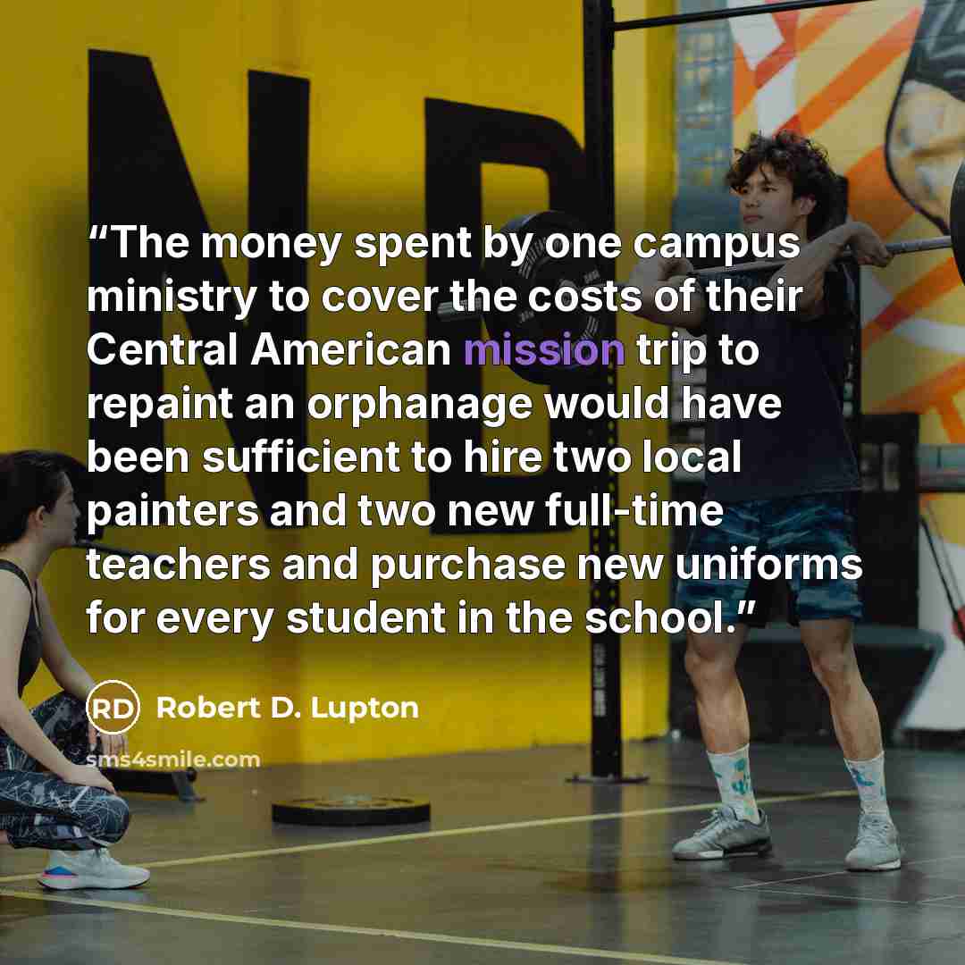 “The money spent by one campus ministry to cover the costs of their Central American mission trip to repaint an orphanage would have been sufficient to hire two local painters and two new full-time teachers and purchase new uniforms for every student in the school.” quote by Robert D. Lupton