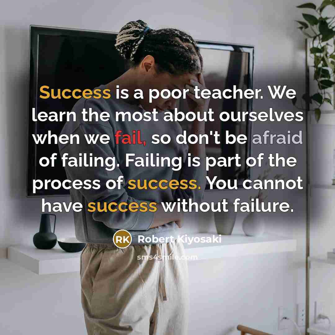 “Success is a poor teacher. We learn the most about ourselves when we fail, so don't be afraid of failing. Failing is part of the process of success. You cannot have success without failure.” quote by Robert Kiyosaki