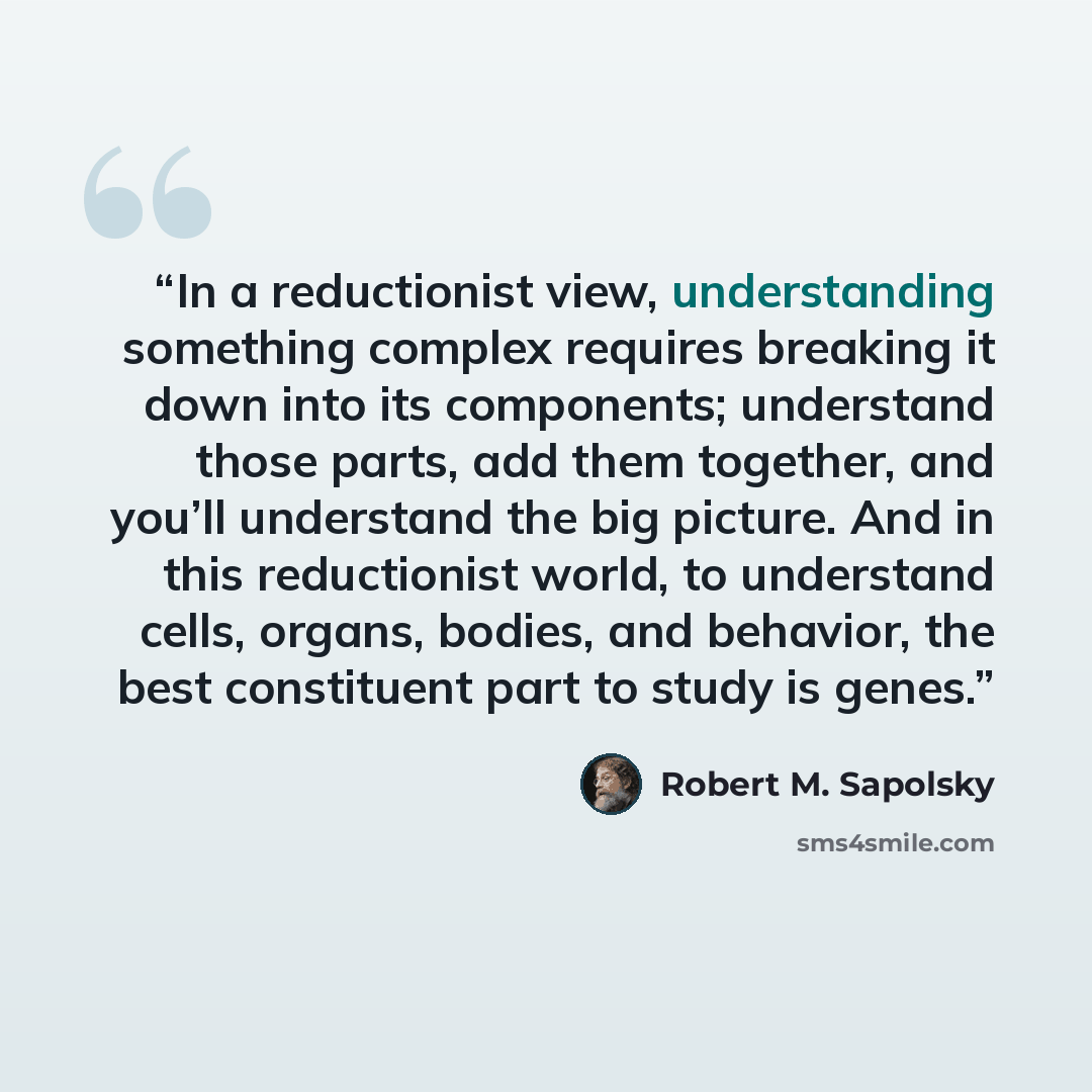 “In a reductionist view, understanding something complex requires breaking it down into its components; understand those parts, add them together, and you’ll understand the big picture. And in this reductionist world, to understand cells, organs, bodies, and behavior, the best constituent part to…” quote by Robert M. Sapolsky