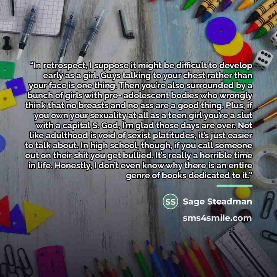 “In retrospect, I suppose it might be difficult to develop early as a girl. Guys talking to your chest rather than your face is one thing. Then you’re also surrounded by a bunch of girls with pre- adolescent bodies who wrongly think that no breasts and no ass are a good thing. Plus, if you own your…” quote by Sage Steadman