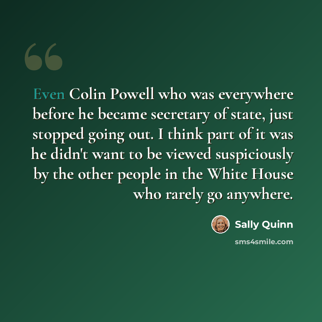 “Even Colin Powell who was everywhere before he became secretary of state, just stopped going out. I think part of it was he didn't want to be viewed suspiciously by the other people in the White House who rarely go anywhere.” quote by Sally Quinn