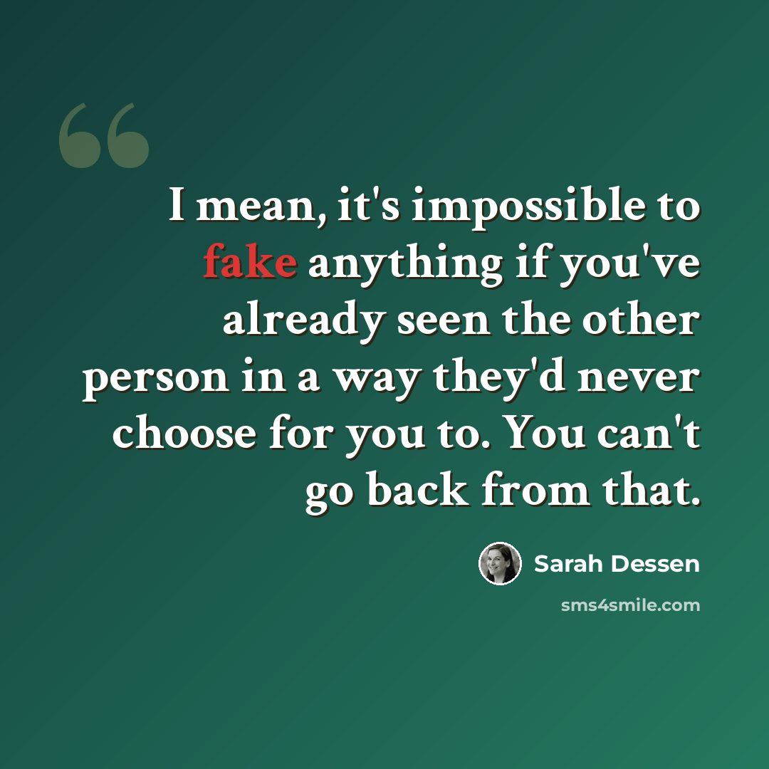 “I mean, it's impossible to fake anything if you've already seen the other person in a way they'd never choose for you to. You can't go back from that.” quote by Sarah Dessen