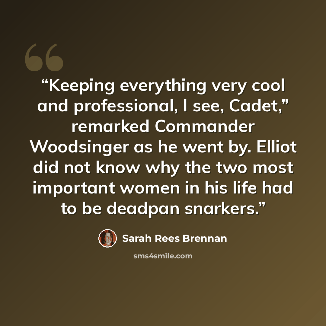 “Keeping everything very cool and professional, I see, Cadet,” remarked Commander Woodsinger as he went by. Elliot did not know why the two most important women in his life had to be deadpan snarkers.” quote by Sarah Rees Brennan