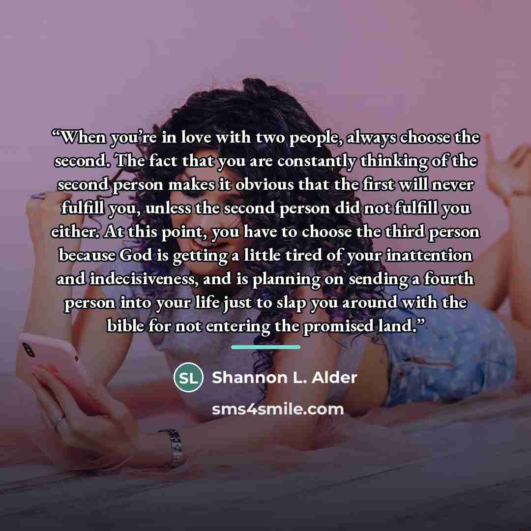 “When you’re in love with two people, always choose the second. The fact that you are constantly thinking of the second person makes it obvious that the first will never fulfill you, unless the second person did not fulfill you either. At this point, you have to choose the third person because God…” quote by Shannon L. Alder