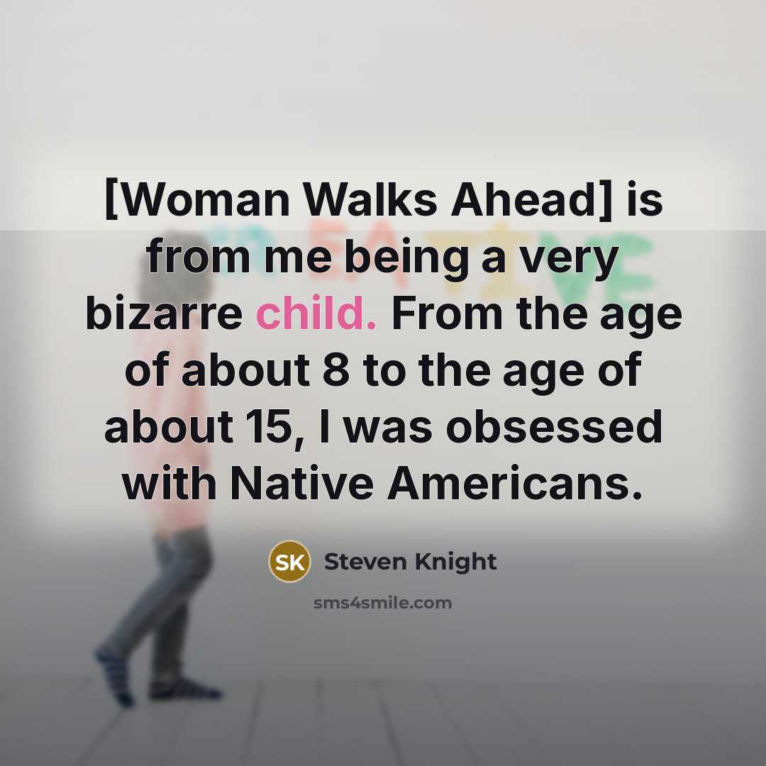 “[Woman Walks Ahead] is from me being a very bizarre child. From the age of about 8 to the age of about 15, I was obsessed with Native Americans.” quote by Steven Knight