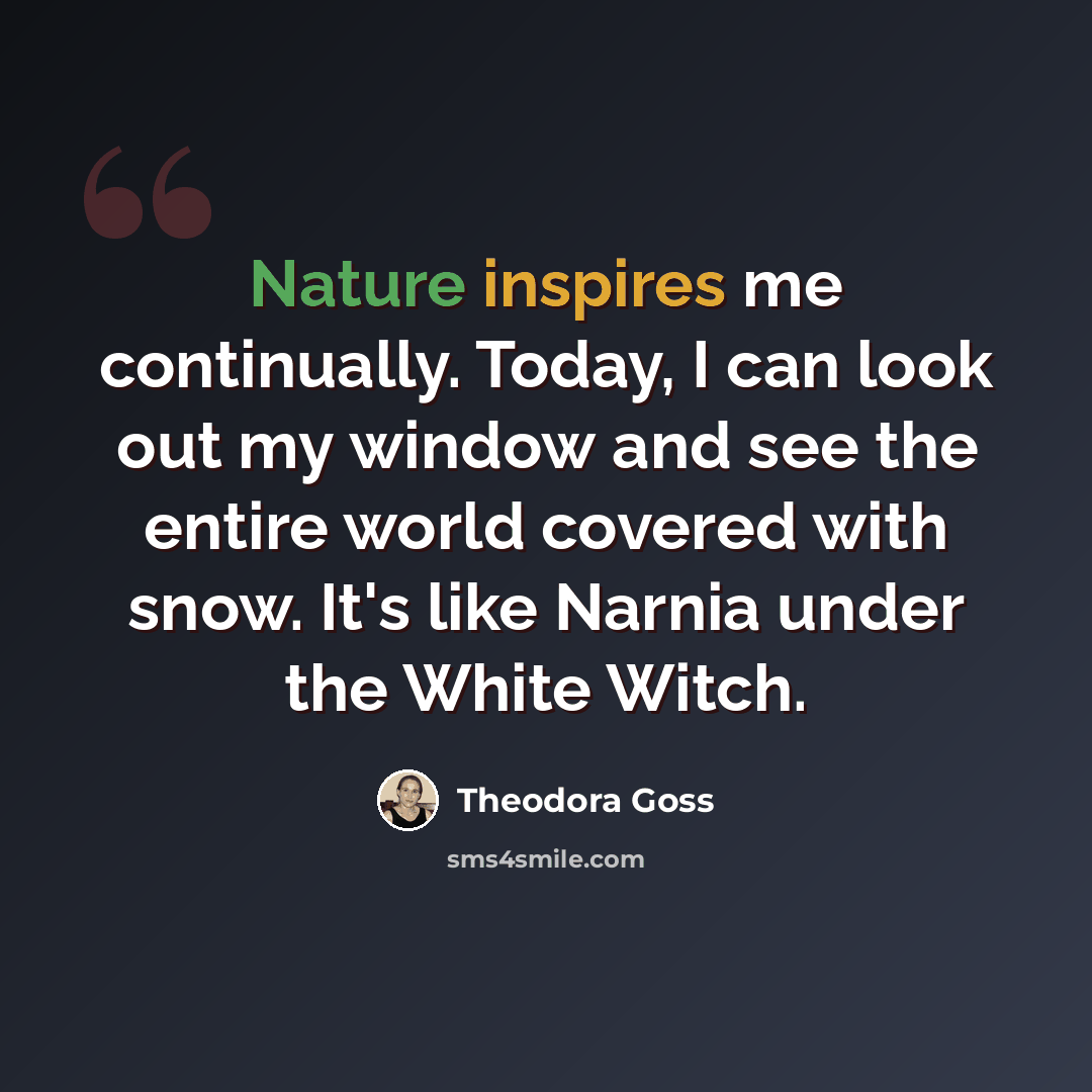 “Nature inspires me continually. Today, I can look out my window and see the entire world covered with snow. It's like Narnia under the White Witch.” quote by Theodora Goss