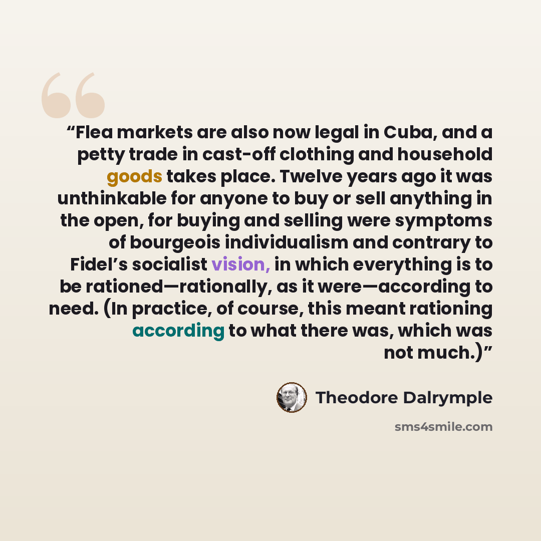“Flea markets are also now legal in Cuba, and a petty trade in cast-off clothing and household goods takes place. Twelve years ago it was unthinkable for anyone to buy or sell anything in the open, for buying and selling were symptoms of bourgeois individualism and contrary to Fidel’s socialist…” quote by Theodore Dalrymple