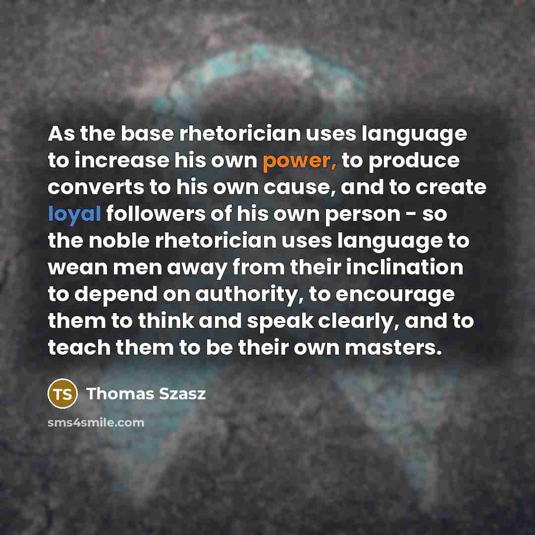 “As the base rhetorician uses language to increase his own power, to produce converts to his own cause, and to create loyal followers of his own person - so the noble rhetorician uses language to wean men away from their inclination to depend on authority, to encourage them to think and speak…” quote by Thomas Szasz