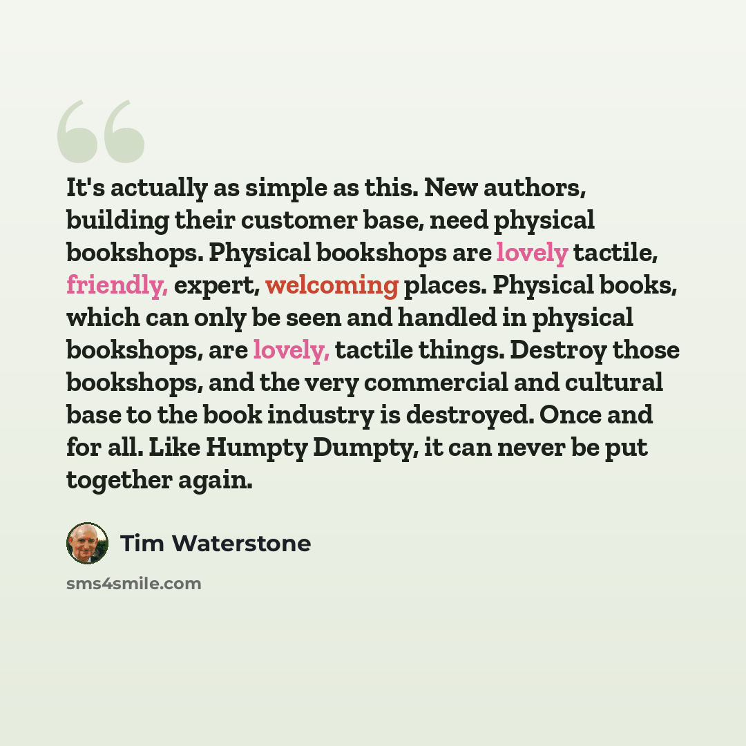 “It's actually as simple as this. New authors, building their customer base, need physical bookshops. Physical bookshops are lovely tactile, friendly, expert, welcoming places. Physical books, which can only be seen and handled in physical bookshops, are lovely, tactile things. Destroy those…” quote by Tim Waterstone