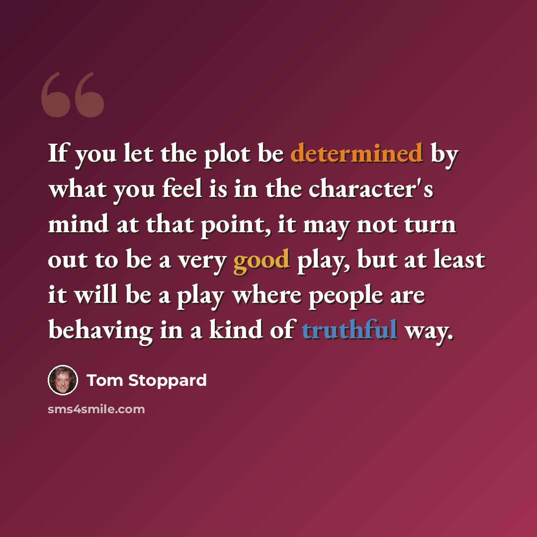 “If you let the plot be determined by what you feel is in the character's mind at that point, it may not turn out to be a very good play, but at least it will be a play where people are behaving in a kind of truthful way.” quote by Tom Stoppard