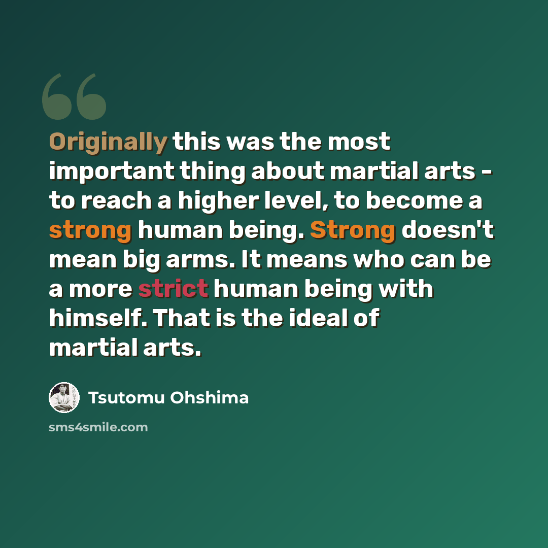 “Originally this was the most important thing about martial arts - to reach a higher level, to become a strong human being. Strong doesn't mean big arms. It means who can be a more strict human being with himself. That is the ideal of martial arts.” quote by Tsutomu Ohshima