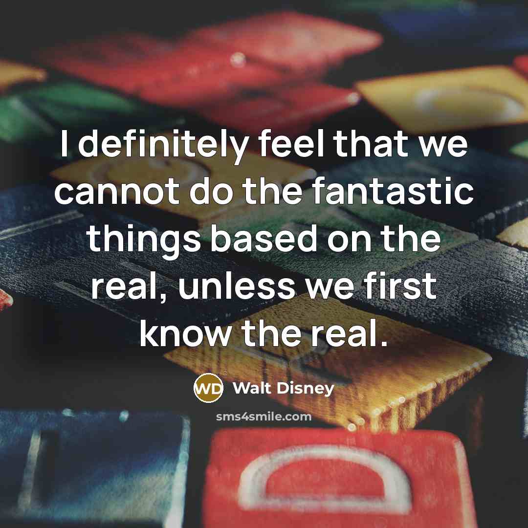 “I definitely feel that we cannot do the fantastic things based on the real, unless we first know the real.” quote by Walt Disney