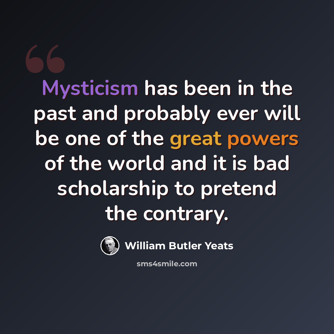 “Mysticism has been in the past and probably ever will be one of the great powers of the world and it is bad scholarship to pretend the contrary.” quote by William Butler Yeats