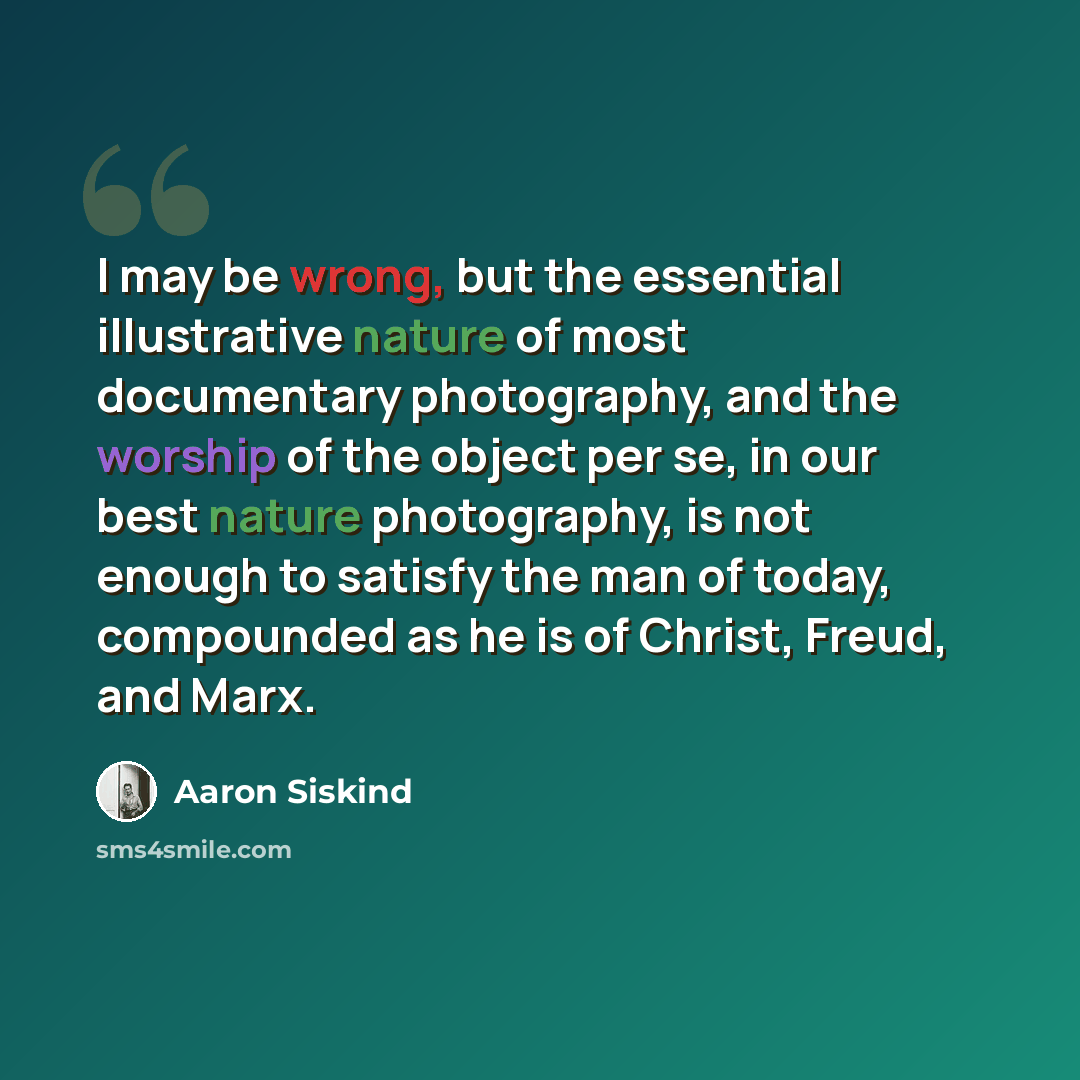 “I may be wrong, but the essential illustrative nature of most documentary photography, and the worship of the object per se, in our best nature photography, is not enough to satisfy the man of today, compounded as he is of Christ, Freud, and Marx.” quote by Aaron Siskind