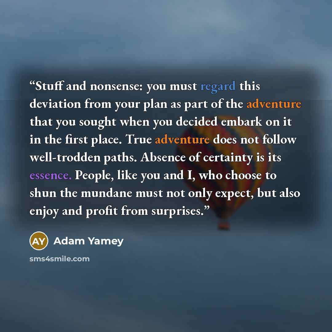 “Stuff and nonsense: you must regard this deviation from your plan as part of the adventure that you sought when you decided embark on it in the first place. True adventure does not follow well-trodden paths. Absence of certainty is its essence. People, like you and I, who choose to shun the…” quote by Adam Yamey