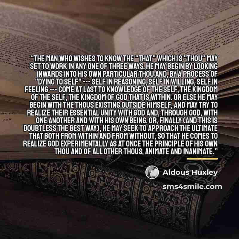 “The man who wishes to know the "that" which is "thou" may set to work in any one of three ways. He may begin by looking inwards into his own particular thou and, by a process of "dying to self" --- self in reasoning, self in willing, self in feeling --- come at last to knowledge of the self, the…” quote by Aldous Huxley