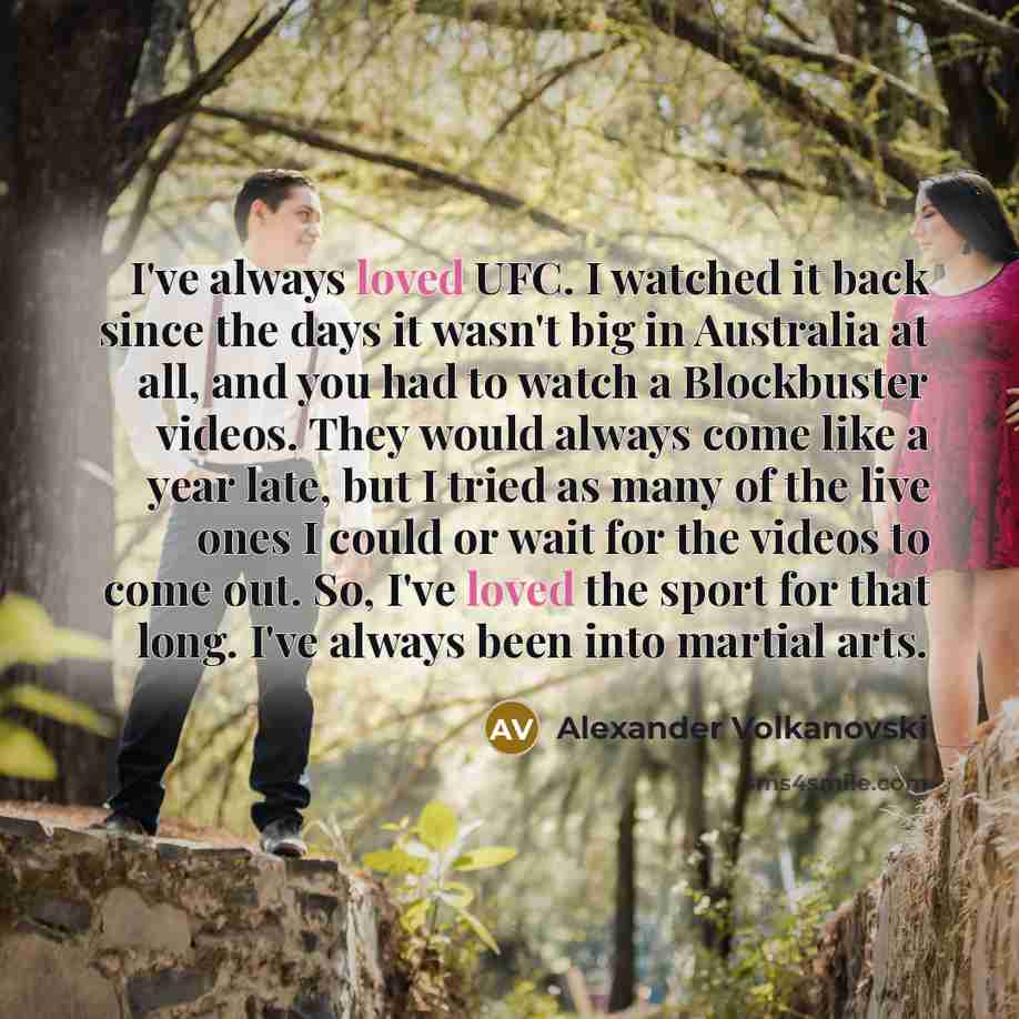 “I've always loved UFC. I watched it back since the days it wasn't big in Australia at all, and you had to watch a Blockbuster videos. They would always come like a year late, but I tried as many of the live ones I could or wait for the videos to come out. So, I've loved the sport for that long…” quote by Alexander Volkanovski