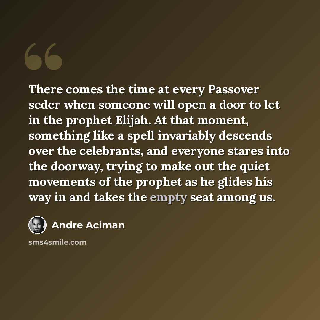 “There comes the time at every Passover seder when someone will open a door to let in the prophet Elijah. At that moment, something like a spell invariably descends over the celebrants, and everyone stares into the doorway, trying to make out the quiet movements of the prophet as he glides his way…” quote by Andre Aciman