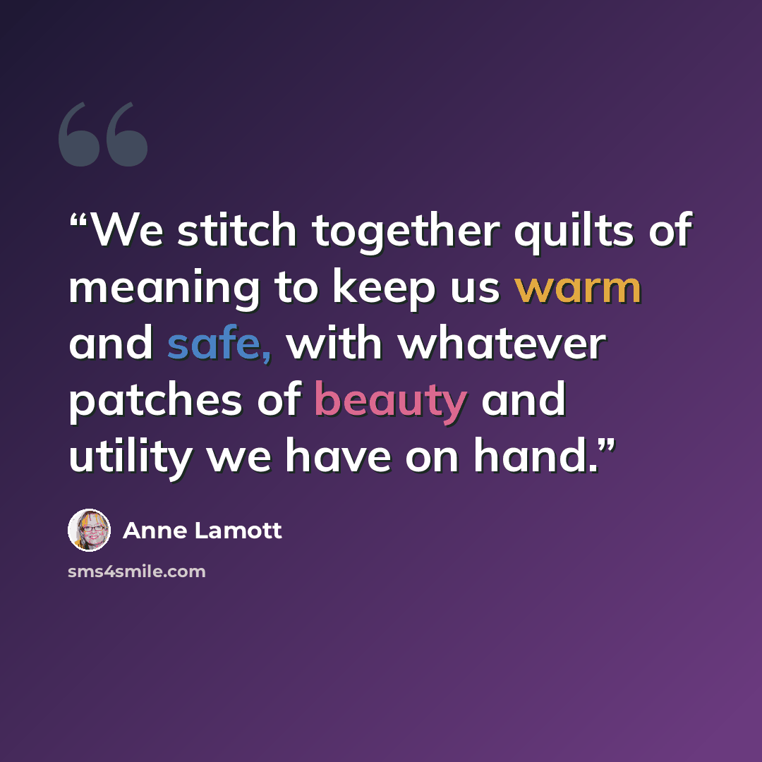 “We stitch together quilts of meaning to keep us warm and safe, with whatever patches of beauty and utility we have on hand.” quote by Anne Lamott