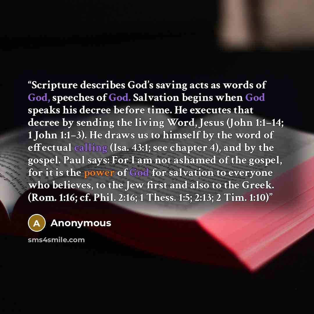 “Scripture describes God’s saving acts as words of God, speeches of God. Salvation begins when God speaks his decree before time. He executes that decree by sending the living Word, Jesus (John 1:1–14; 1 John 1:1–3). He draws us to himself by the word of effectual calling (Isa. 43:1; see chapter…” quote by Anonymous