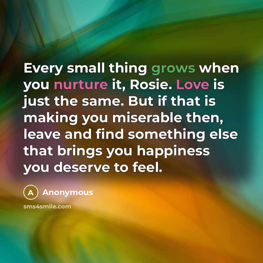 “Every small thing grows when you nurture it, Rosie. Love is just the same. But if that is making you miserable then, leave and find something else that brings you happiness you deserve to feel.” quote by Anonymous