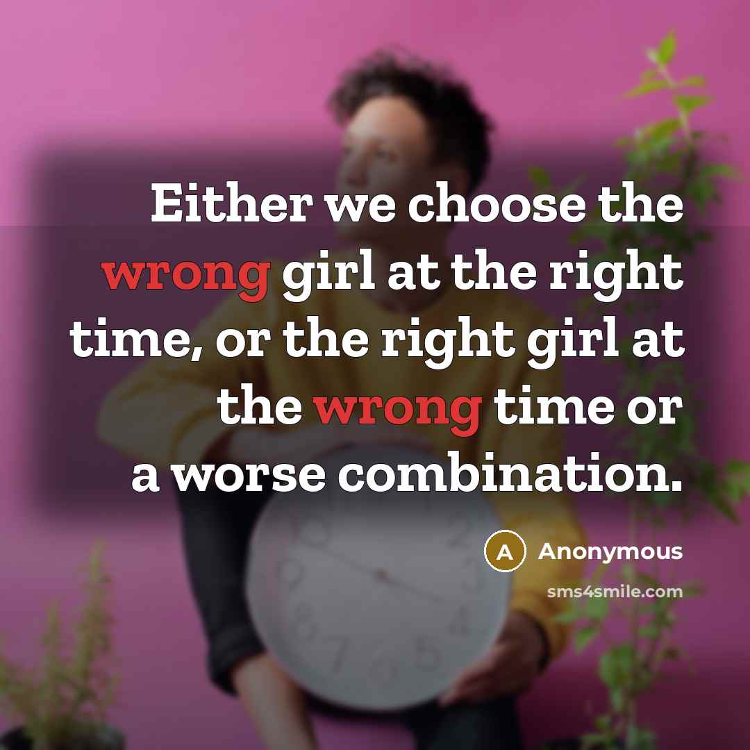 “Either we choose the wrong girl at the right time, or the right girl at the wrong time or a worse combination.” quote by Anonymous