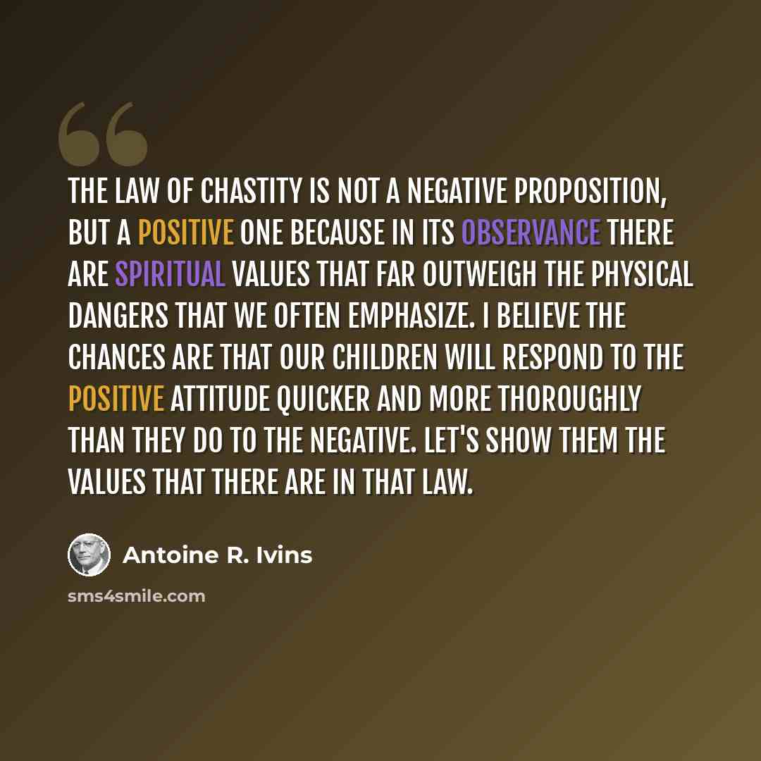 “The law of chastity is not a negative proposition, but a positive one because in its observance there are spiritual values that far outweigh the physical dangers that we often emphasize. I believe the chances are that our children will respond to the positive attitude quicker and more thoroughly…” quote by Antoine R. Ivins