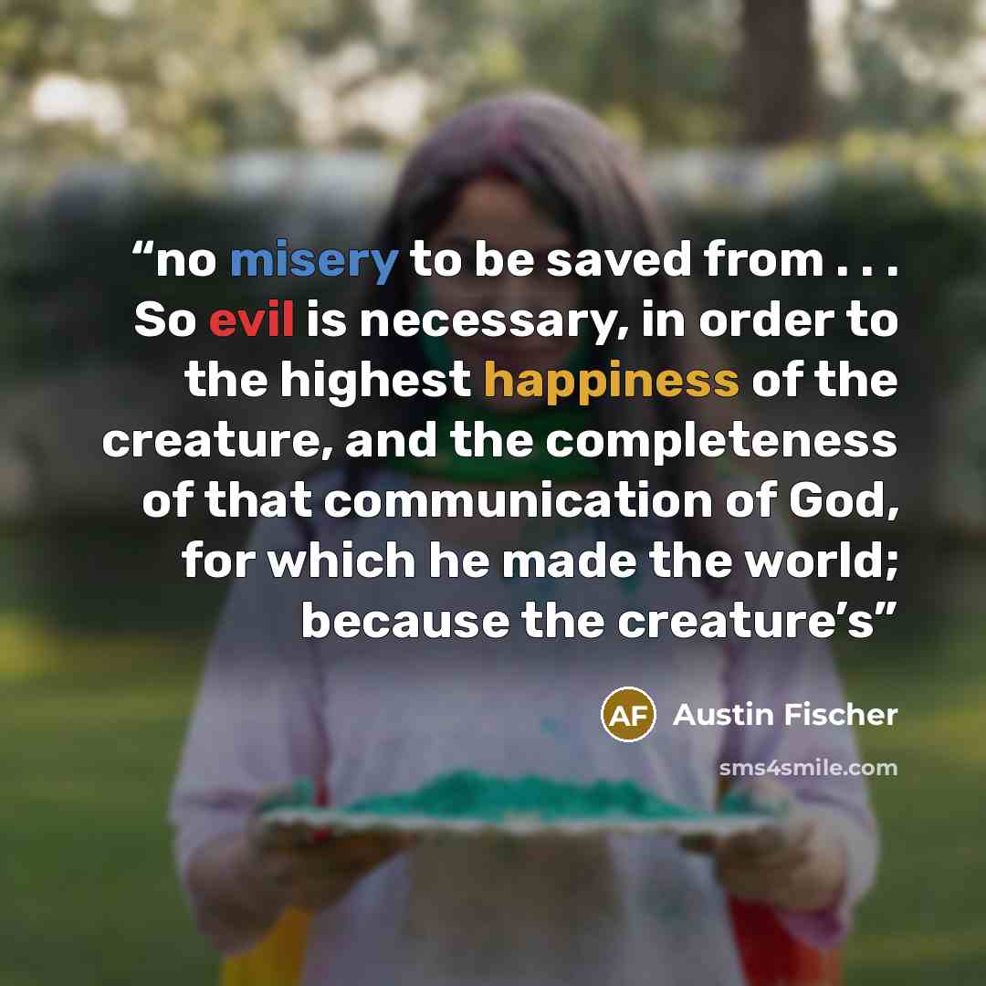 “no misery to be saved from . . . So evil is necessary, in order to the highest happiness of the creature, and the completeness of that communication of God, for which he made the world; because the creature’s” quote by Austin Fischer