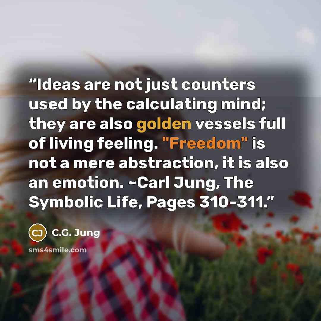 “Ideas are not just counters used by the calculating mind; they are also golden vessels full of living feeling. "Freedom" is not a mere abstraction, it is also an emotion. ~Carl Jung, The Symbolic Life, Pages 310-311.” quote by C.G. Jung