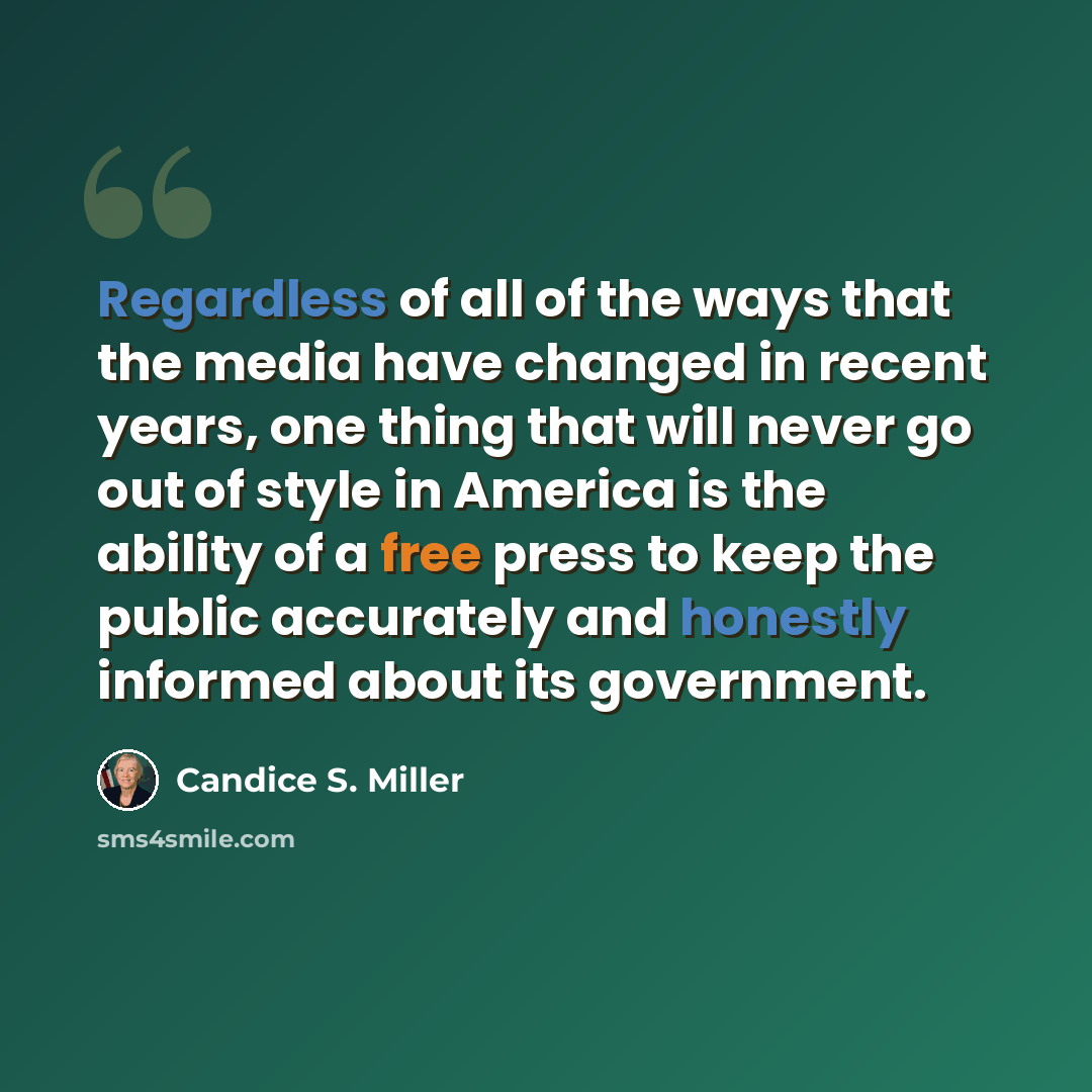 “Regardless of all of the ways that the media have changed in recent years, one thing that will never go out of style in America is the ability of a free press to keep the public accurately and honestly informed about its government.” quote by Candice S. Miller