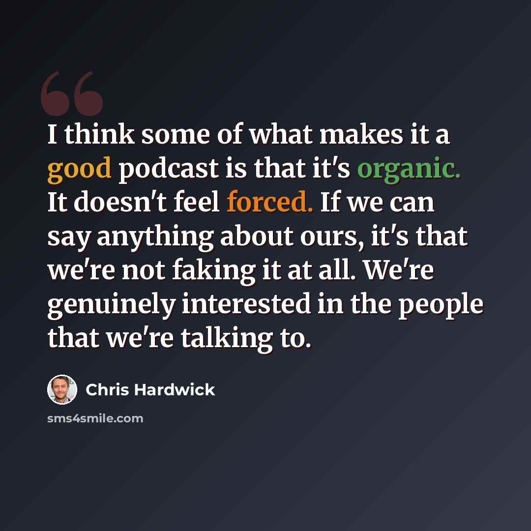 “I think some of what makes it a good podcast is that it's organic. It doesn't feel forced. If we can say anything about ours, it's that we're not faking it at all. We're genuinely interested in the people that we're talking to.” quote by Chris Hardwick