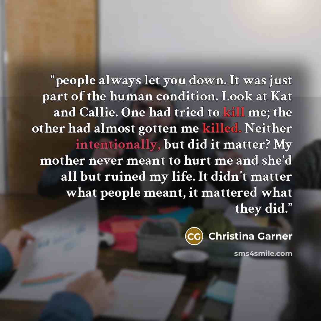 “people always let you down. It was just part of the human condition. Look at Kat and Callie. One had tried to kill me; the other had almost gotten me killed. Neither intentionally, but did it matter? My mother never meant to hurt me and she'd all but ruined my life. It didn't matter what people…” quote by Christina Garner