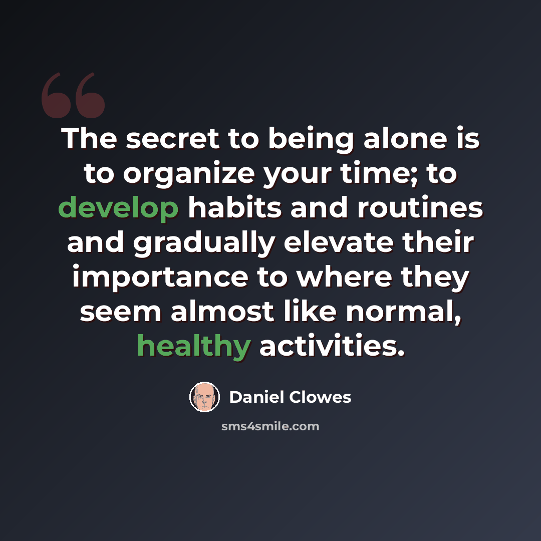 “The secret to being alone is to organize your time; to develop habits and routines and gradually elevate their importance to where they seem almost like normal, healthy activities.” quote by Daniel Clowes