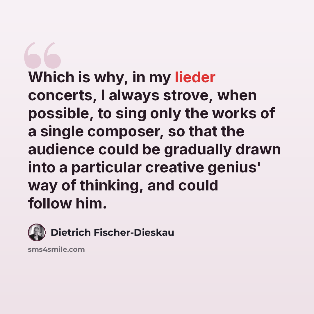 “Which is why, in my lieder concerts, I always strove, when possible, to sing only the works of a single composer, so that the audience could be gradually drawn into a particular creative genius' way of thinking, and could follow him.” quote by Dietrich Fischer-Dieskau