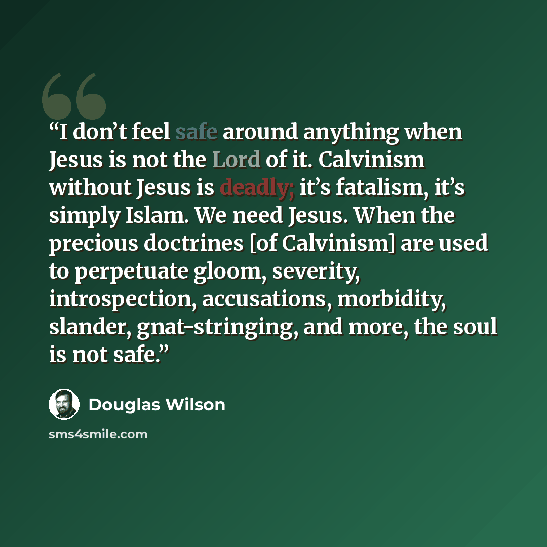 “I don’t feel safe around anything when Jesus is not the Lord of it. Calvinism without Jesus is deadly; it’s fatalism, it’s simply Islam. We need Jesus. When the precious doctrines [of Calvinism] are used to perpetuate gloom, severity, introspection, accusations, morbidity, slander, gnat-stringing…” quote by Douglas Wilson