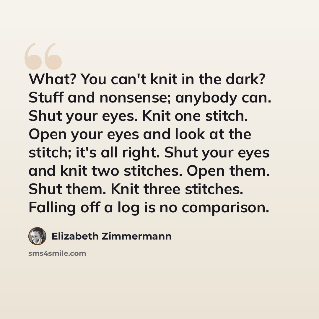 “What? You can't knit in the dark? Stuff and nonsense; anybody can. Shut your eyes. Knit one stitch. Open your eyes and look at the stitch; it's all right. Shut your eyes and knit two stitches. Open them. Shut them. Knit three stitches. Falling off a log is no comparison.” quote by Elizabeth Zimmermann