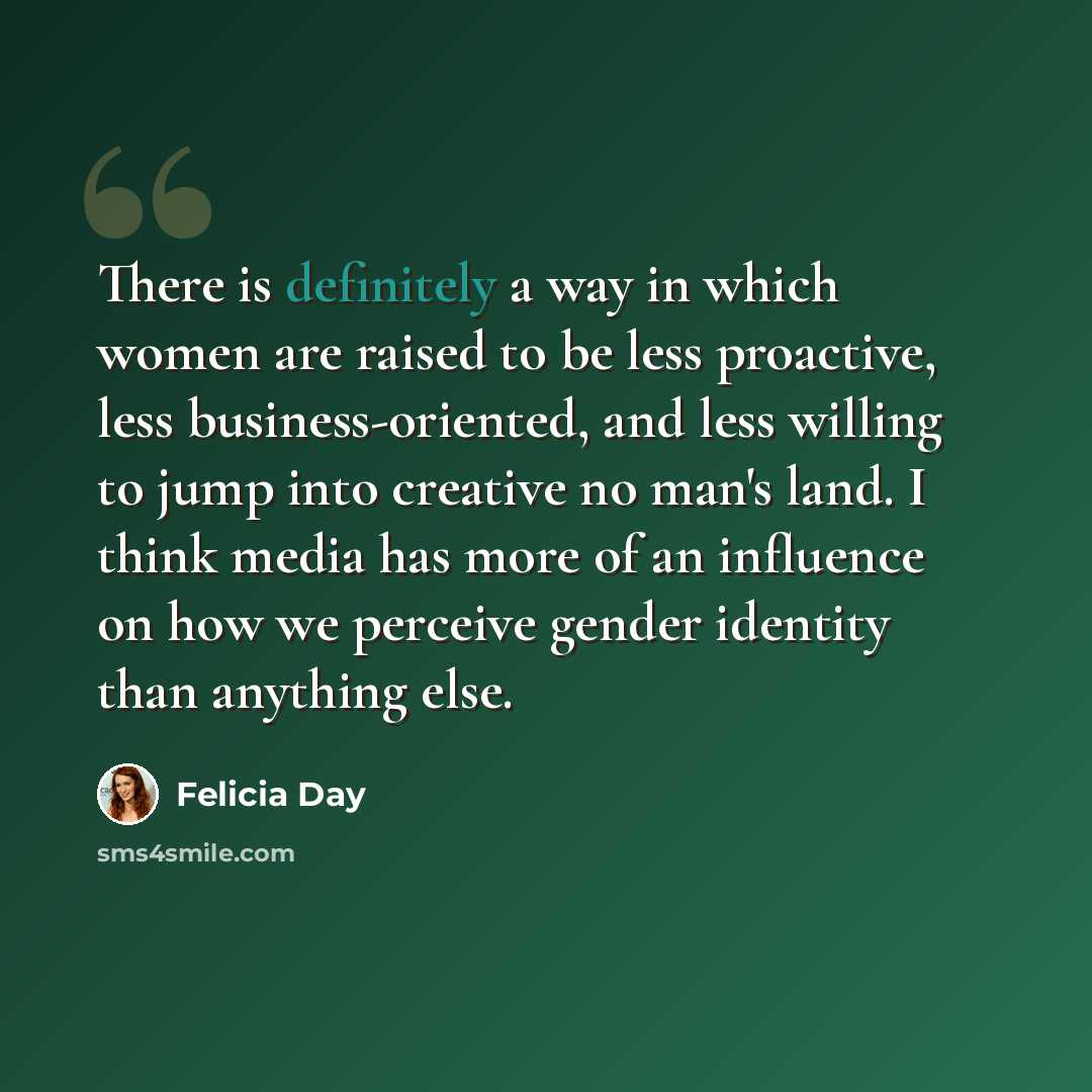 “There is definitely a way in which women are raised to be less proactive, less business-oriented, and less willing to jump into creative no man's land. I think media has more of an influence on how we perceive gender identity than anything else.” quote by Felicia Day
