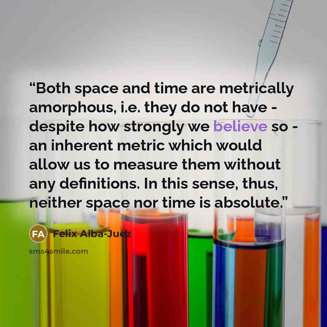 “Both space and time are metrically amorphous, i.e. they do not have - despite how strongly we believe so - an inherent metric which would allow us to measure them without any definitions. In this sense, thus, neither space nor time is absolute.” quote by Felix Alba-Juez