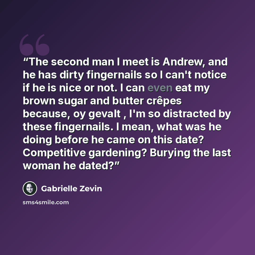 “The second man I meet is Andrew, and he has dirty fingernails so I can't notice if he is nice or not. I can even eat my brown sugar and butter crêpes because, oy gevalt , I'm so distracted by these fingernails. I mean, what was he doing before he came on this date? Competitive gardening? Burying…” quote by Gabrielle Zevin