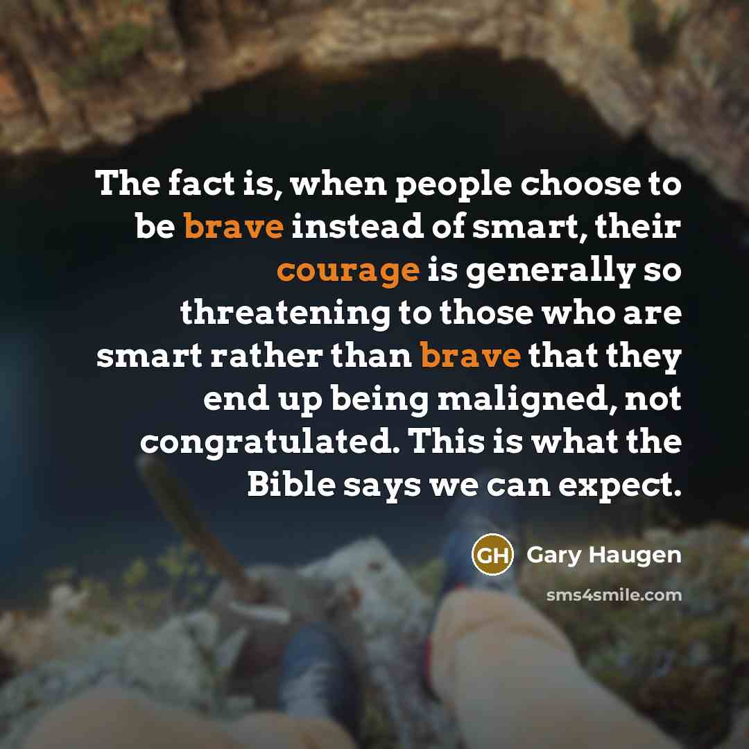 “The fact is, when people choose to be brave instead of smart, their courage is generally so threatening to those who are smart rather than brave that they end up being maligned, not congratulated. This is what the Bible says we can expect.” quote by Gary Haugen