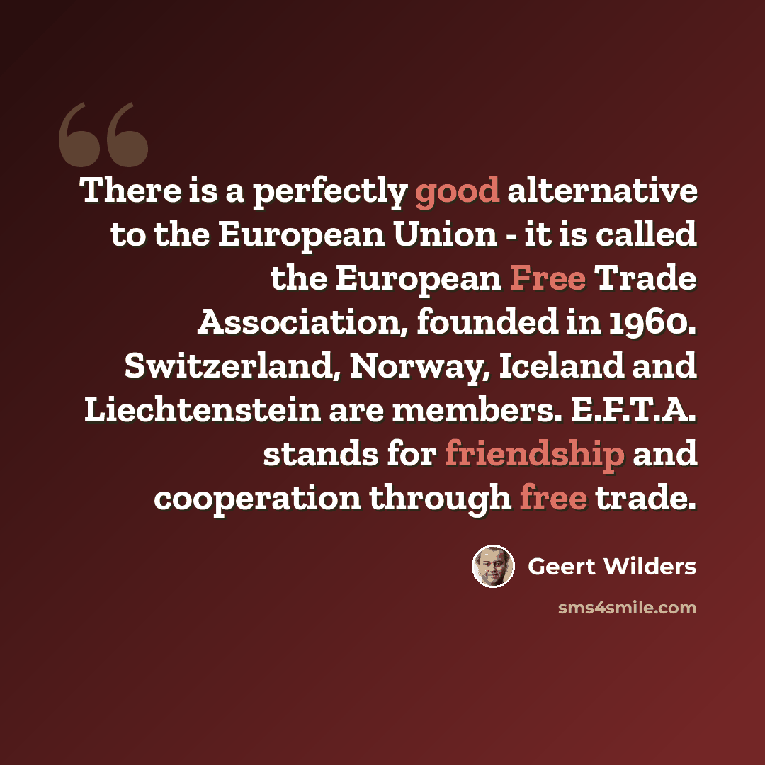 “There is a perfectly good alternative to the European Union - it is called the European Free Trade Association, founded in 1960. Switzerland, Norway, Iceland and Liechtenstein are members. E.F.T.A. stands for friendship and cooperation through free trade.” quote by Geert Wilders