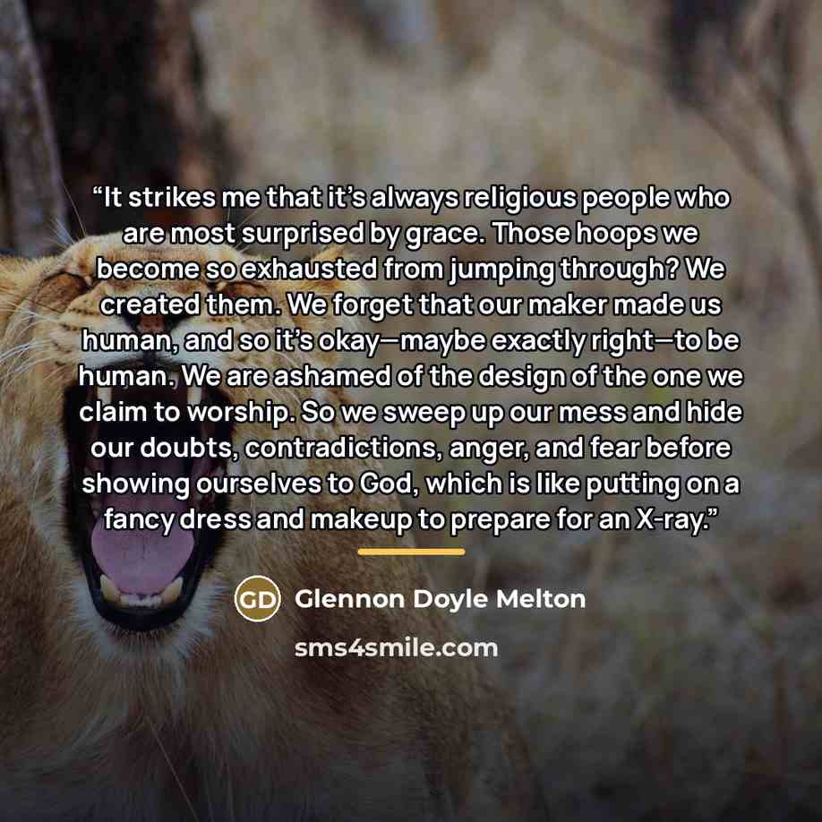 “It strikes me that it’s always religious people who are most surprised by grace. Those hoops we become so exhausted from jumping through? We created them. We forget that our maker made us human, and so it’s okay—maybe exactly right—to be human. We are ashamed of the design of the one we claim to…” quote by Glennon Doyle Melton
