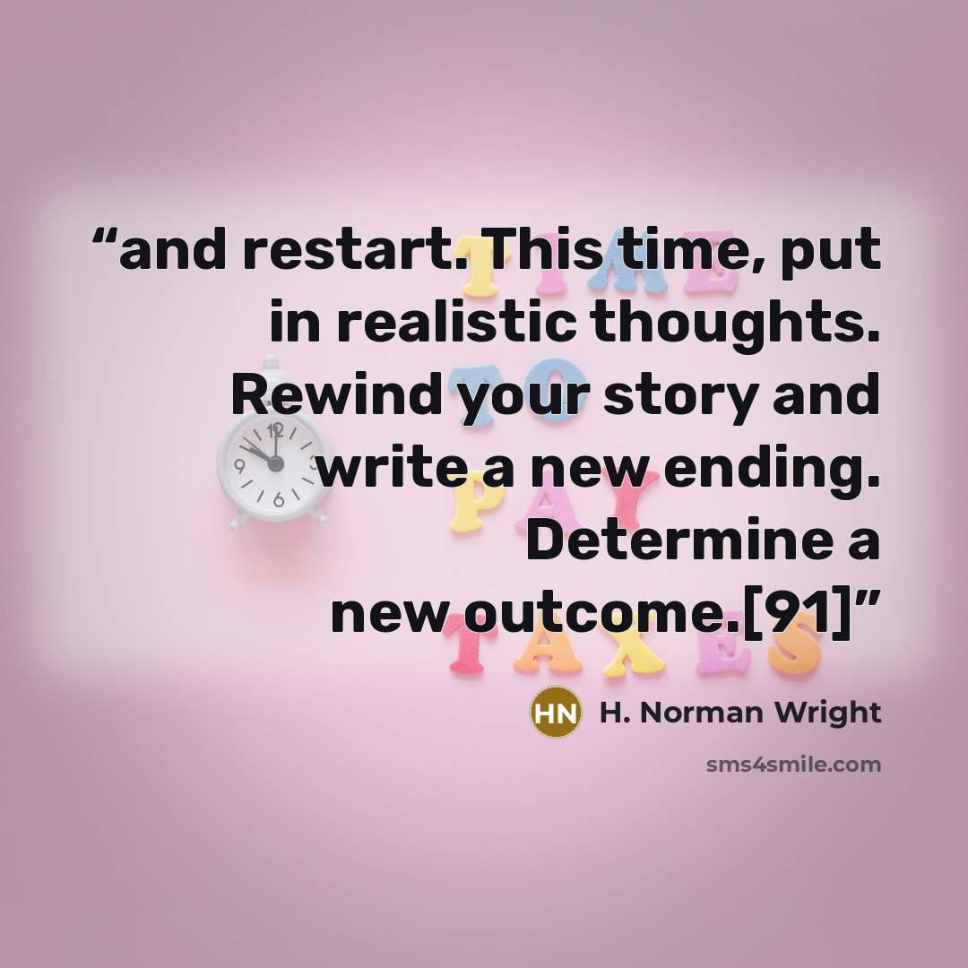 “and restart. This time, put in realistic thoughts. Rewind your story and write a new ending. Determine a new outcome.[91]” quote by H. Norman Wright